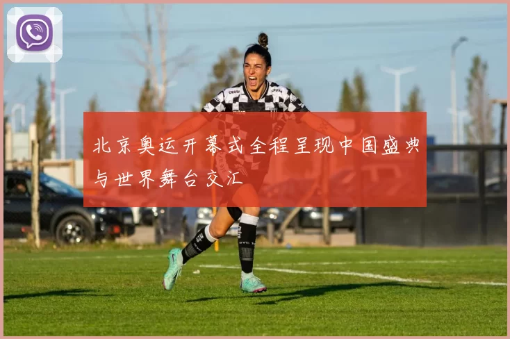 北京奥运开幕式全程呈现中国盛典与世界舞台交汇