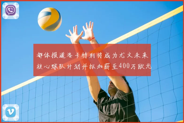 都体报道洛卡特利将成为尤文未来核心球队计划并拟加薪至400万欧元