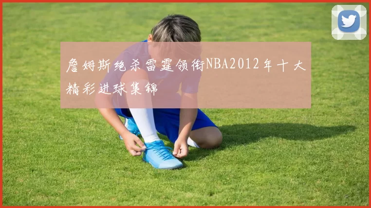 詹姆斯绝杀雷霆领衔NBA2012年十大精彩进球集锦