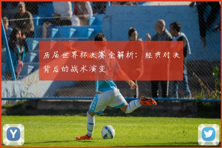 历届世界杯决赛全解析：经典对决背后的战术演变