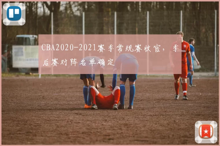 CBA2020-2021赛季常规赛收官，季后赛对阵名单确定