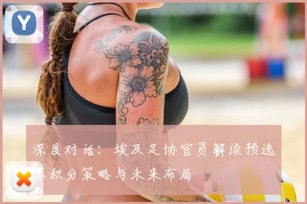 深度对话：埃及足协官员解读预选赛积分策略与未来布局