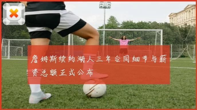 詹姆斯续约湖人三年合同细节与薪资总额正式公布