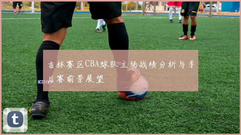 吉林赛区CBA球队主场战绩分析与季后赛前景展望