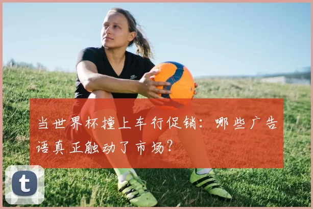 当世界杯撞上车行促销：哪些广告语真正触动了市场？