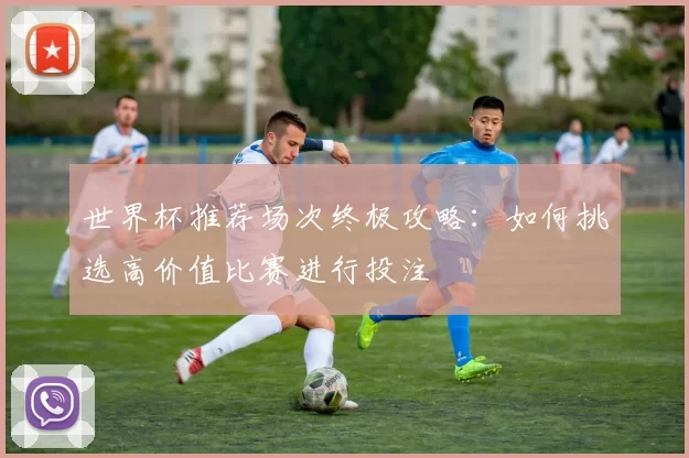世界杯推荐场次终极攻略：如何挑选高价值比赛进行投注