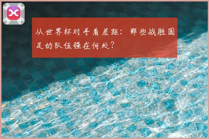 从世界杯对手看差距：那些战胜国足的队伍强在何处？
