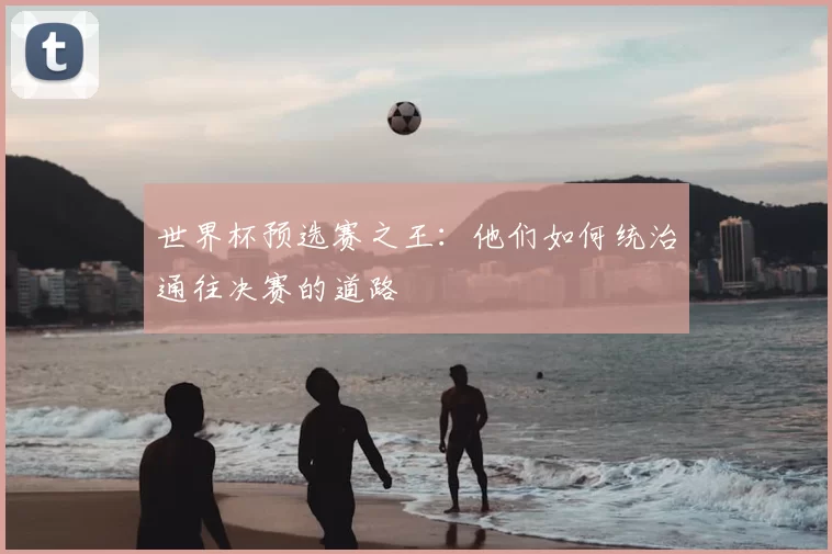 世界杯预选赛之王：他们如何统治通往决赛的道路