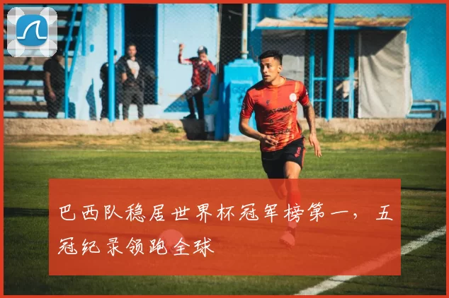 巴西队稳居世界杯冠军榜第一，五冠纪录领跑全球