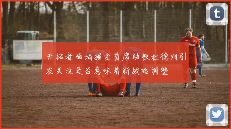 开拓者面试掘金首席助教杜德利引发关注是否意味着新战略调整