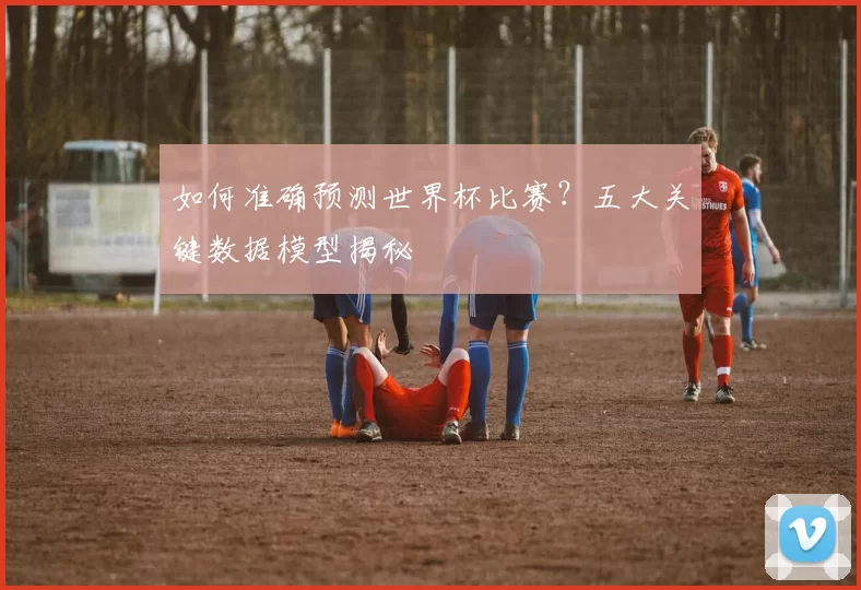 如何准确预测世界杯比赛？五大关键数据模型揭秘
