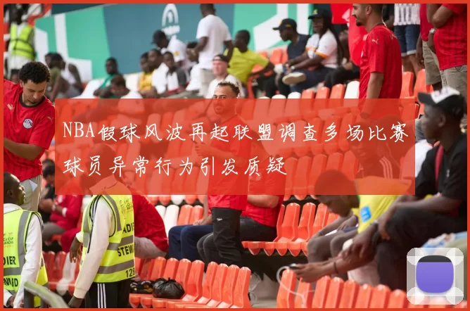 NBA假球风波再起联盟调查多场比赛球员异常行为引发质疑