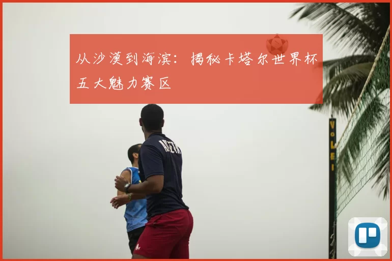 从沙漠到海滨：揭秘卡塔尔世界杯五大魅力赛区