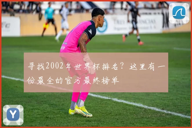 寻找2002年世界杯排名？这里有一份最全的官方最终榜单