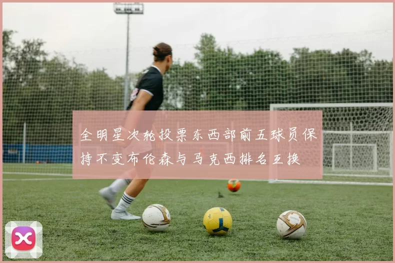全明星次轮投票东西部前五球员保持不变布伦森与马克西排名互换