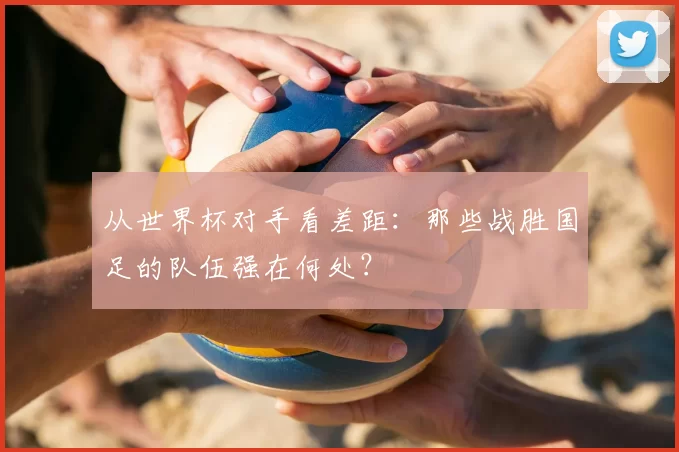 从世界杯对手看差距：那些战胜国足的队伍强在何处？