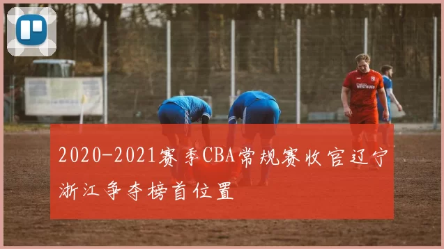 2020-2021赛季CBA常规赛收官辽宁浙江争夺榜首位置