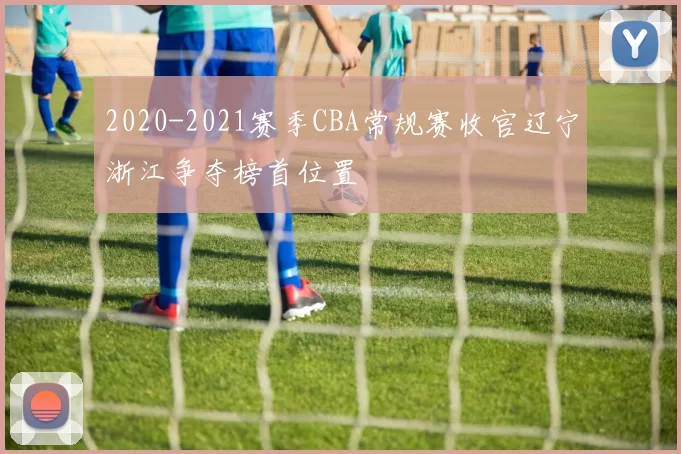 2020-2021赛季CBA常规赛收官辽宁浙江争夺榜首位置
