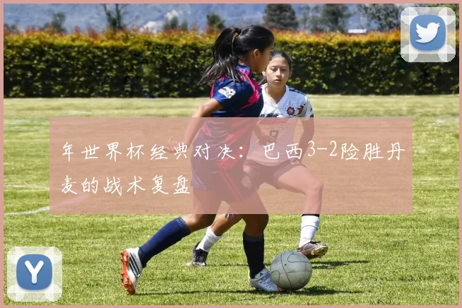 年世界杯经典对决：巴西3-2险胜丹麦的战术复盘