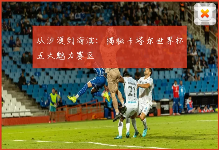 从沙漠到海滨：揭秘卡塔尔世界杯五大魅力赛区