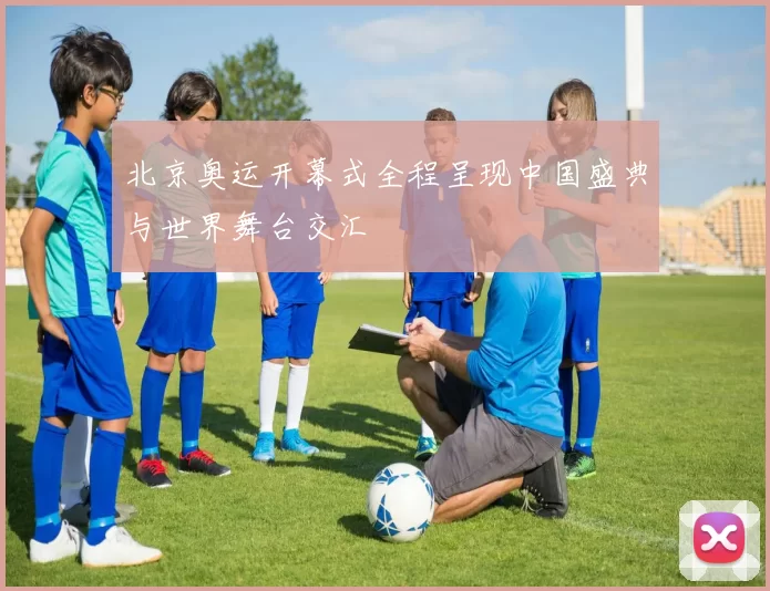 北京奥运开幕式全程呈现中国盛典与世界舞台交汇