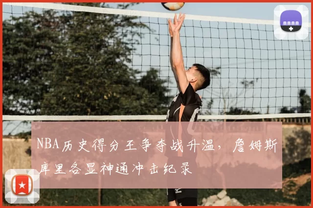 NBA历史得分王争夺战升温，詹姆斯库里各显神通冲击纪录