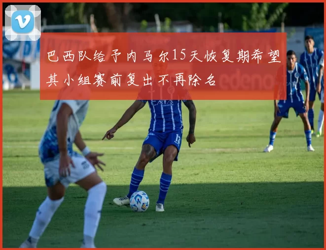 巴西队给予内马尔15天恢复期希望其小组赛前复出不再除名