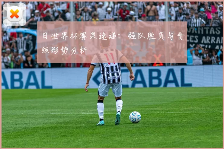 日世界杯赛果速递：强队胜负与晋级形势分析