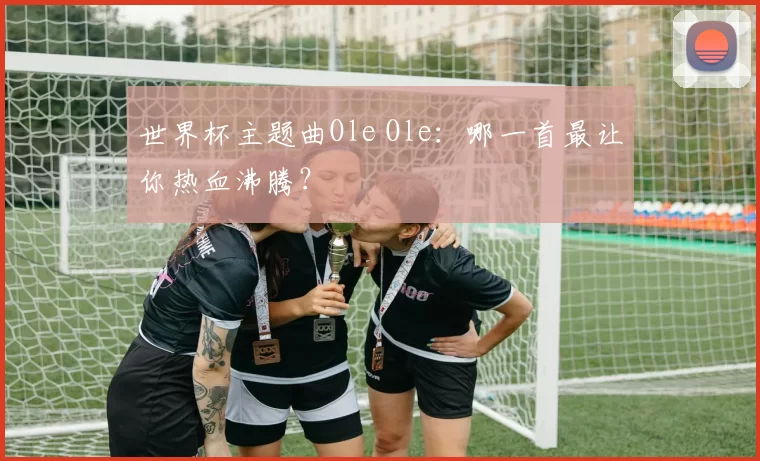 世界杯主题曲Ole Ole：哪一首最让你热血沸腾？