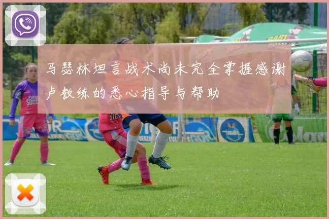 马瑟林坦言战术尚未完全掌握感谢卢教练的悉心指导与帮助