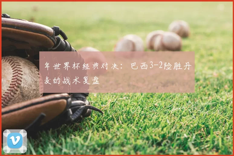 年世界杯经典对决：巴西3-2险胜丹麦的战术复盘