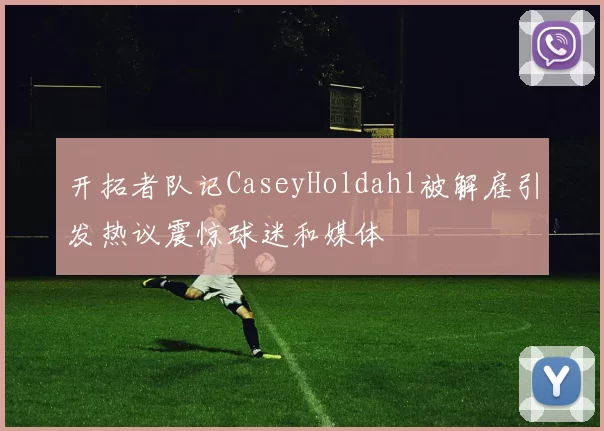 开拓者队记CaseyHoldahl被解雇引发热议震惊球迷和媒体