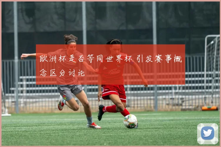 欧洲杯是否等同世界杯 引发赛事概念区分讨论
