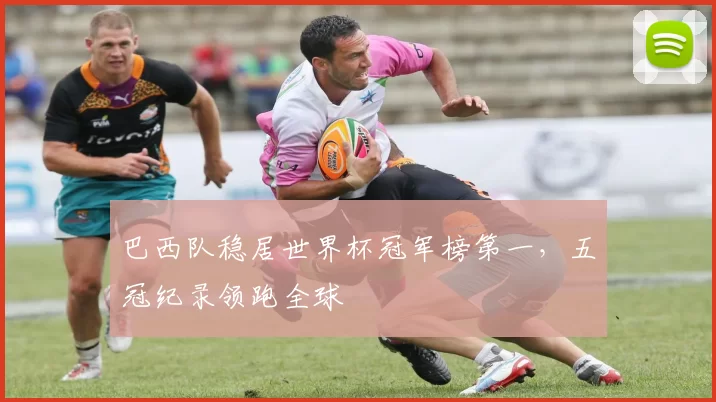 巴西队稳居世界杯冠军榜第一，五冠纪录领跑全球